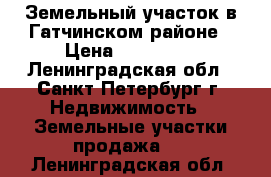 Земельный участок в Гатчинском районе › Цена ­ 800 000 - Ленинградская обл., Санкт-Петербург г. Недвижимость » Земельные участки продажа   . Ленинградская обл.